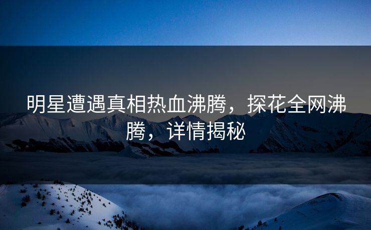 明星遭遇真相热血沸腾，探花全网沸腾，详情揭秘