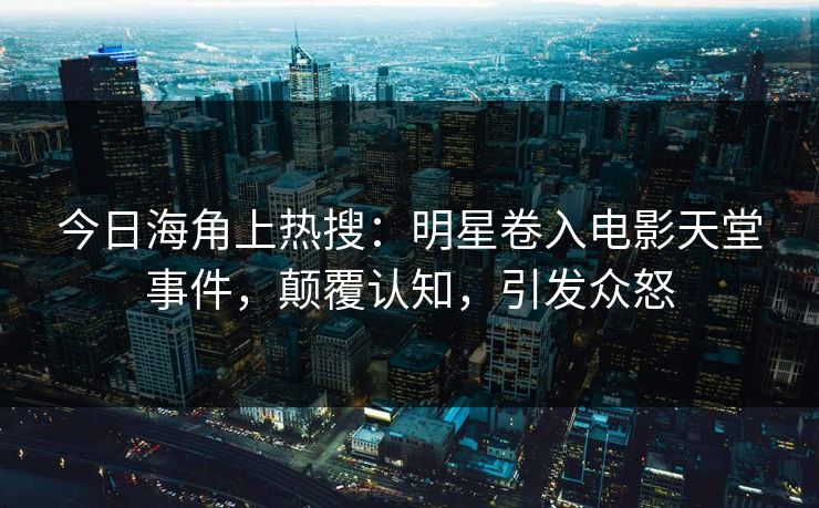 今日海角上热搜：明星卷入电影天堂事件，颠覆认知，引发众怒