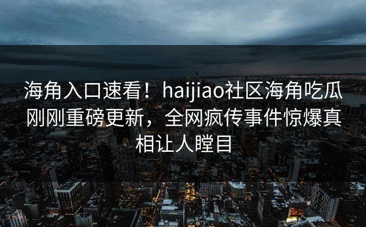 海角入口速看！haijiao社区海角吃瓜刚刚重磅更新，全网疯传事件惊爆真相让人瞠目