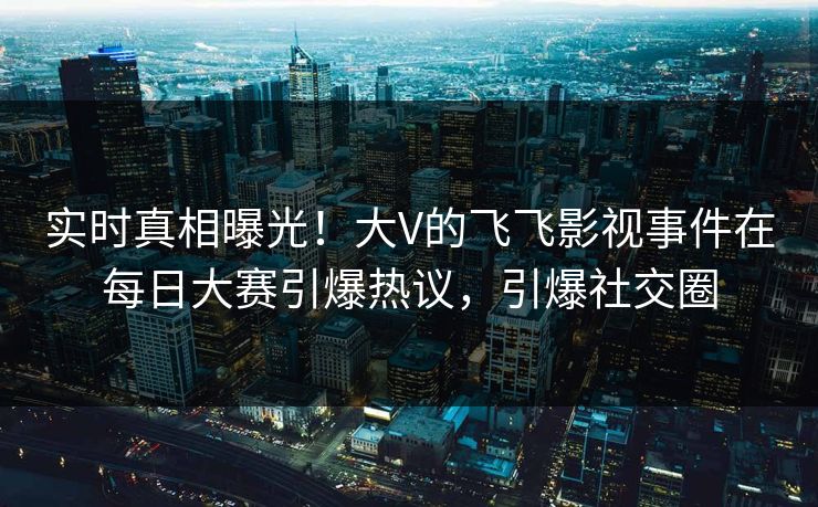实时真相曝光！大V的飞飞影视事件在每日大赛引爆热议，引爆社交圈