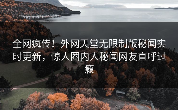 全网疯传！外网天堂无限制版秘闻实时更新，惊人圈内人秘闻网友直呼过瘾