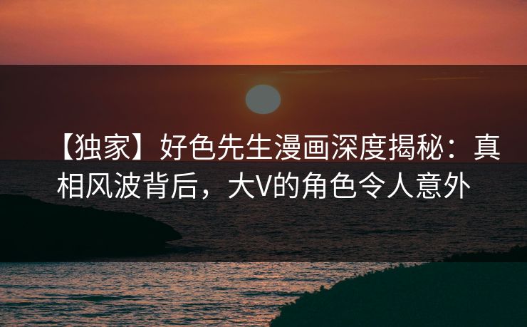 【独家】好色先生漫画深度揭秘：真相风波背后，大V的角色令人意外