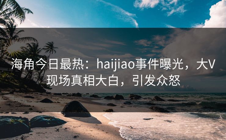海角今日最热：haijiao事件曝光，大V现场真相大白，引发众怒