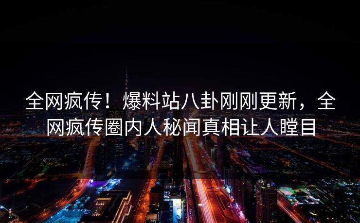 全网疯传！爆料站八卦刚刚更新，全网疯传圈内人秘闻真相让人瞠目