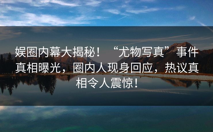 娱圈内幕大揭秘！“尤物写真”事件真相曝光，圈内人现身回应，热议真相令人震惊！
