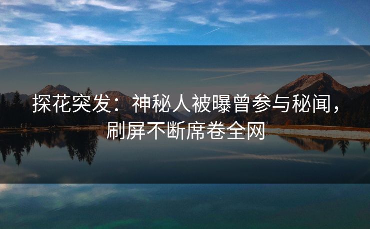 探花突发：神秘人被曝曾参与秘闻，刷屏不断席卷全网