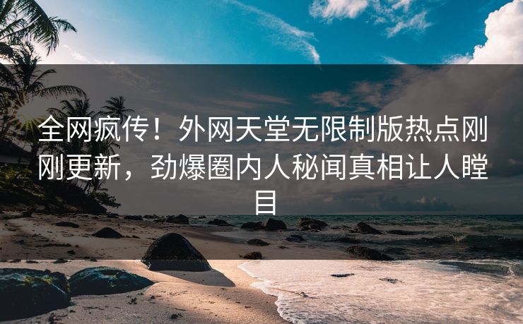 全网疯传！外网天堂无限制版热点刚刚更新，劲爆圈内人秘闻真相让人瞠目