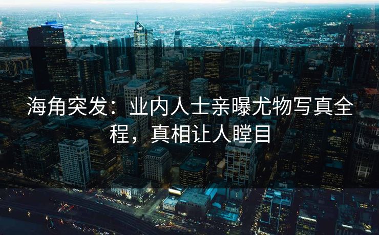 海角突发：业内人士亲曝尤物写真全程，真相让人瞠目