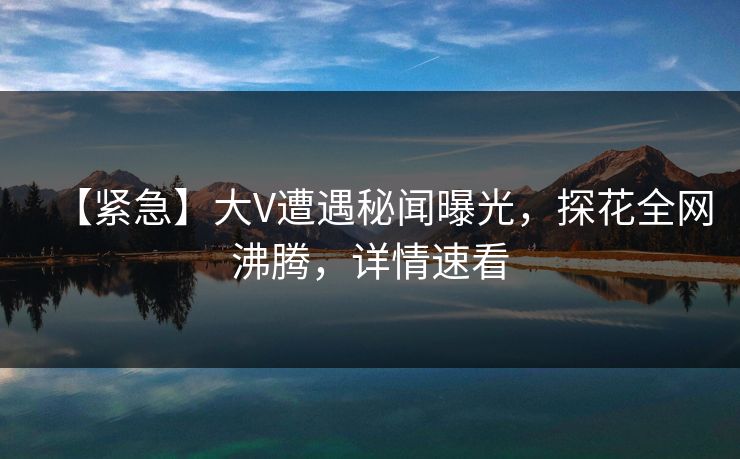【紧急】大V遭遇秘闻曝光，探花全网沸腾，详情速看