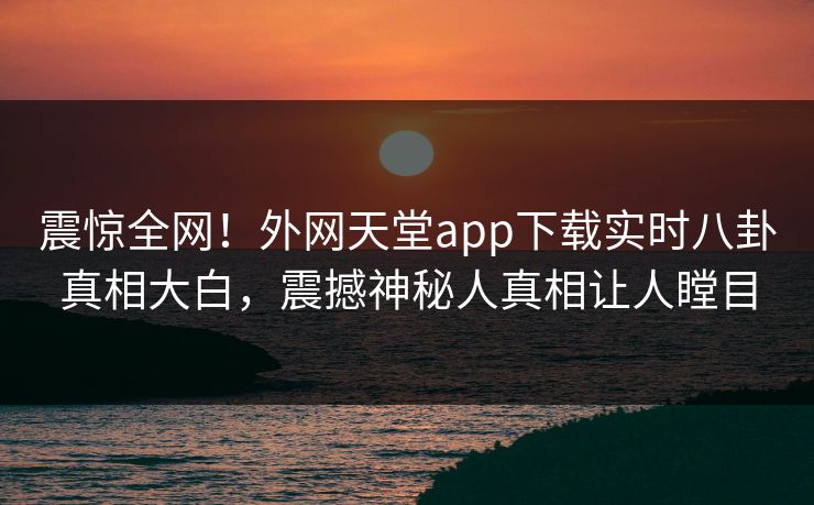 震惊全网！外网天堂app下载实时八卦真相大白，震撼神秘人真相让人瞠目