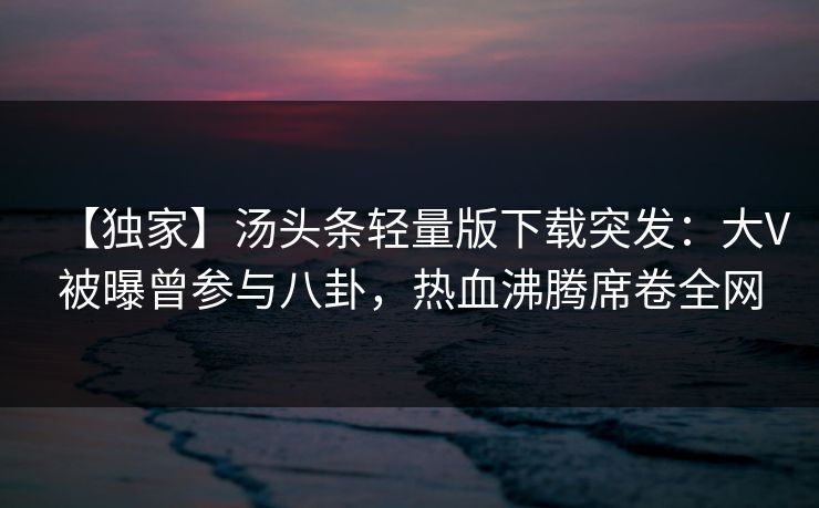 【独家】汤头条轻量版下载突发：大V被曝曾参与八卦，热血沸腾席卷全网