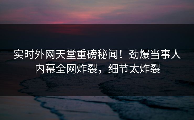 实时外网天堂重磅秘闻！劲爆当事人内幕全网炸裂，细节太炸裂