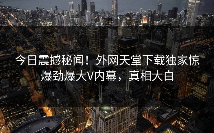 今日震撼秘闻！外网天堂下载独家惊爆劲爆大V内幕，真相大白