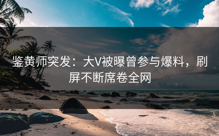 鉴黄师突发：大V被曝曾参与爆料，刷屏不断席卷全网
