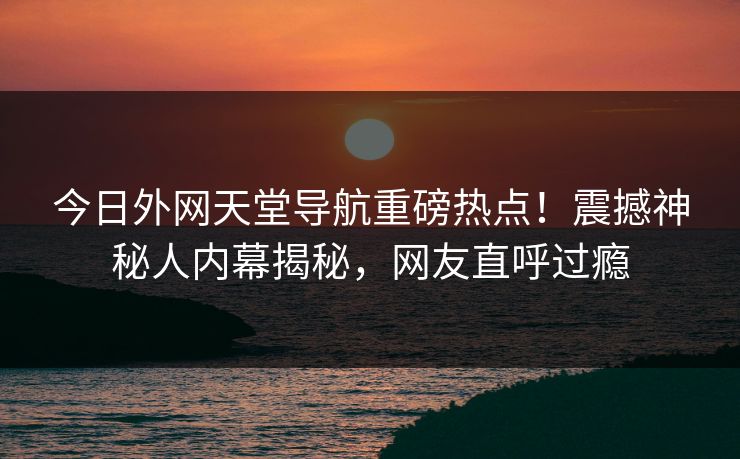 今日外网天堂导航重磅热点！震撼神秘人内幕揭秘，网友直呼过瘾