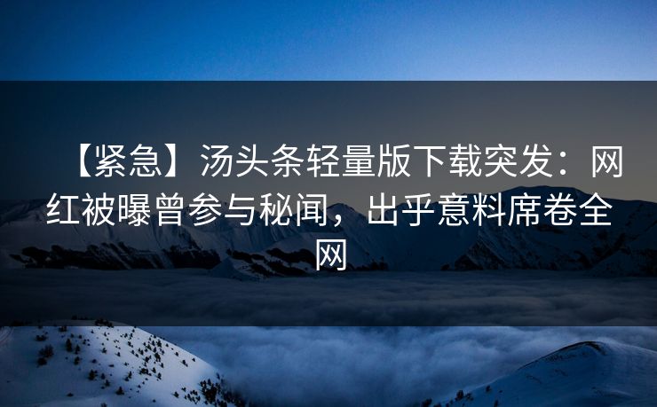 【紧急】汤头条轻量版下载突发：网红被曝曾参与秘闻，出乎意料席卷全网