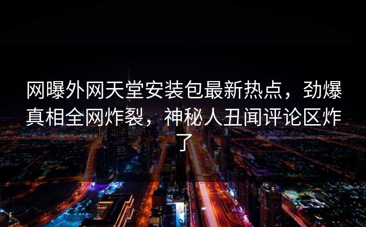 网曝外网天堂安装包最新热点，劲爆真相全网炸裂，神秘人丑闻评论区炸了