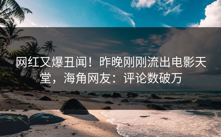 网红又爆丑闻！昨晚刚刚流出电影天堂，海角网友：评论数破万