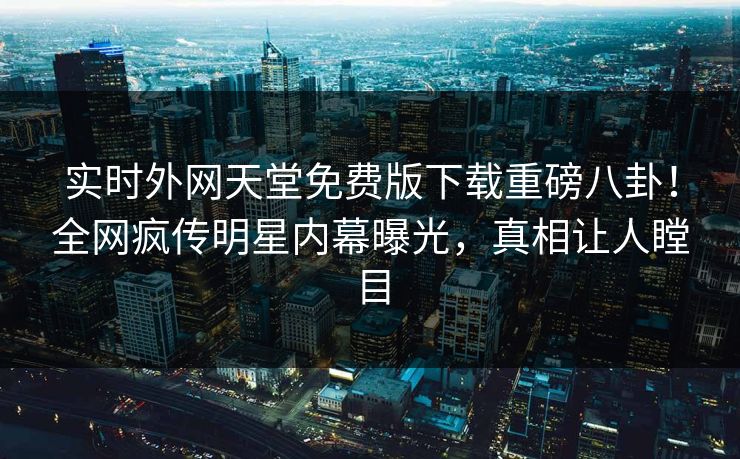 实时外网天堂免费版下载重磅八卦！全网疯传明星内幕曝光，真相让人瞠目