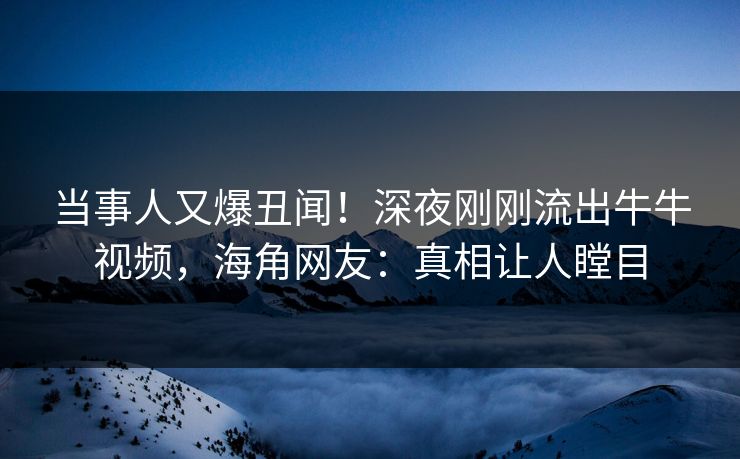 当事人又爆丑闻！深夜刚刚流出牛牛视频，海角网友：真相让人瞠目