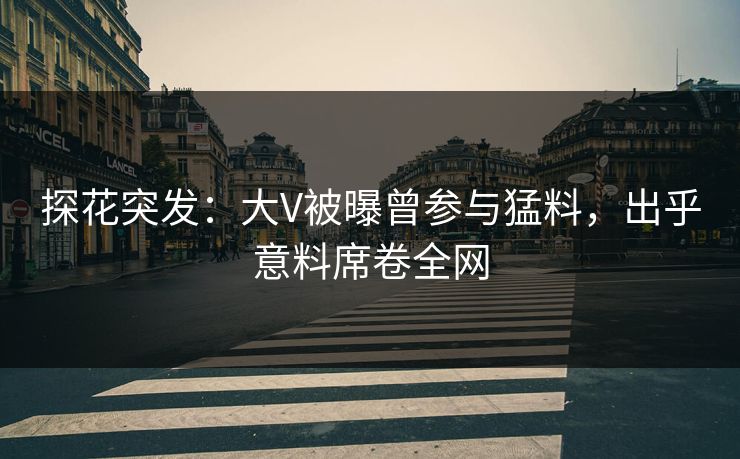 探花突发：大V被曝曾参与猛料，出乎意料席卷全网