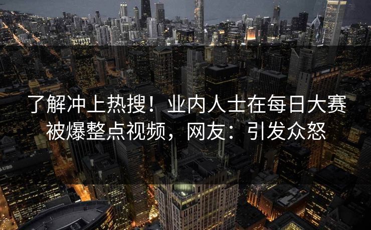 了解冲上热搜！业内人士在每日大赛被爆整点视频，网友：引发众怒