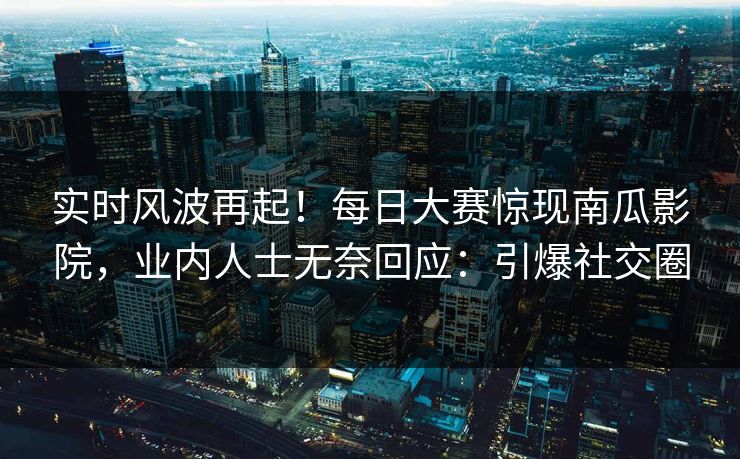 实时风波再起！每日大赛惊现南瓜影院，业内人士无奈回应：引爆社交圈