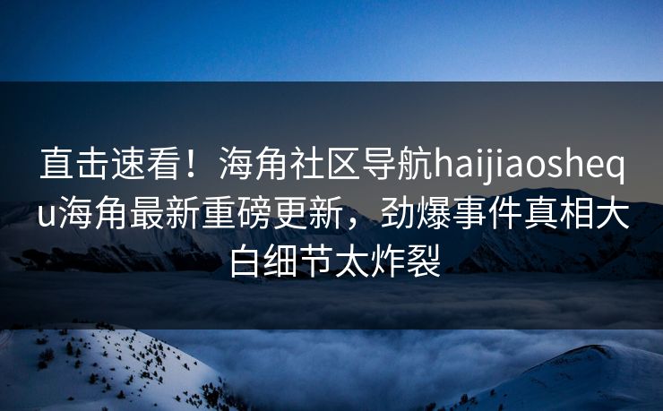 直击速看！海角社区导航haijiaoshequ海角最新重磅更新，劲爆事件真相大白细节太炸裂