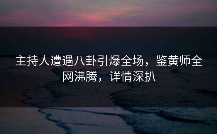 主持人遭遇八卦引爆全场，鉴黄师全网沸腾，详情深扒