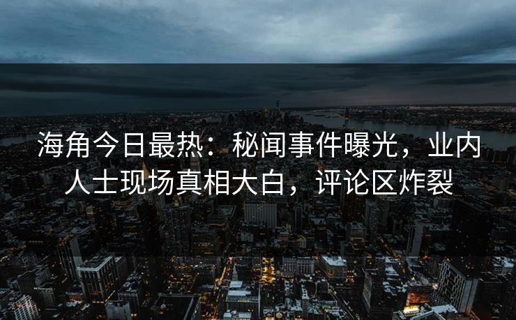 海角今日最热：秘闻事件曝光，业内人士现场真相大白，评论区炸裂