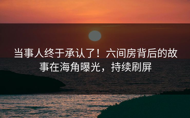 当事人终于承认了！六间房背后的故事在海角曝光，持续刷屏
