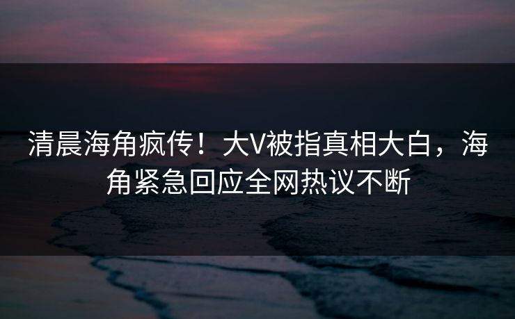 清晨海角疯传！大V被指真相大白，海角紧急回应全网热议不断