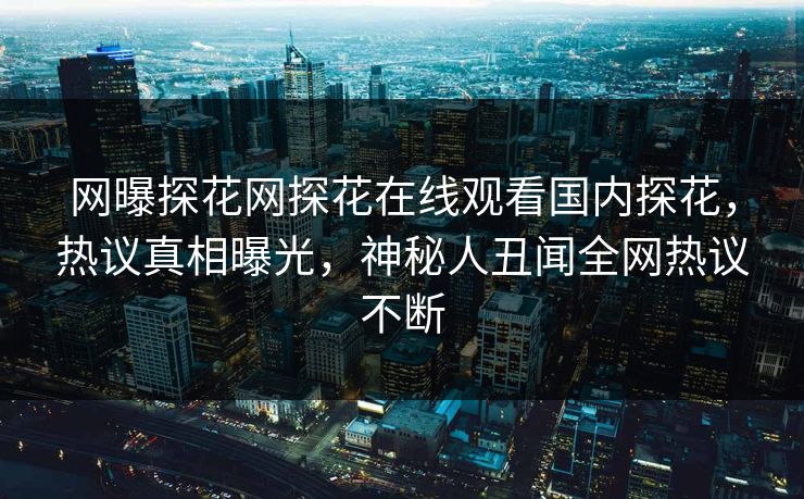网曝探花网探花在线观看国内探花，热议真相曝光，神秘人丑闻全网热议不断
