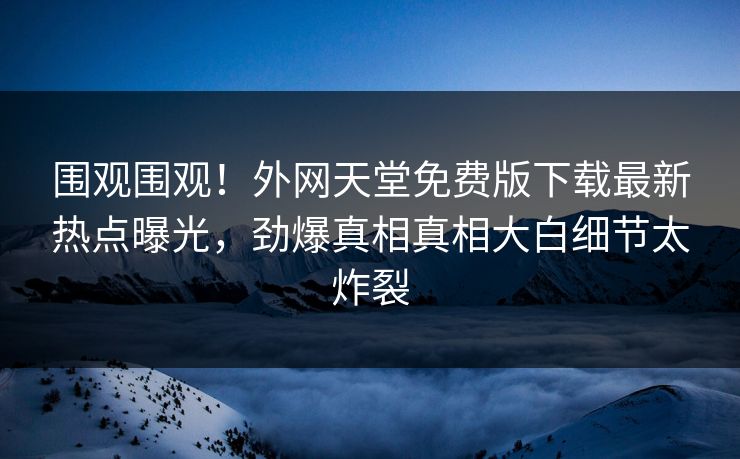 围观围观！外网天堂免费版下载最新热点曝光，劲爆真相真相大白细节太炸裂