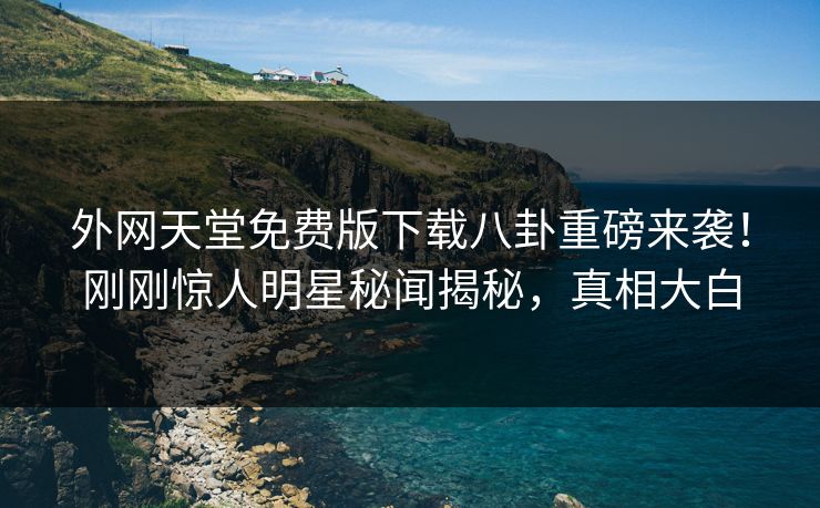 外网天堂免费版下载八卦重磅来袭！刚刚惊人明星秘闻揭秘，真相大白
