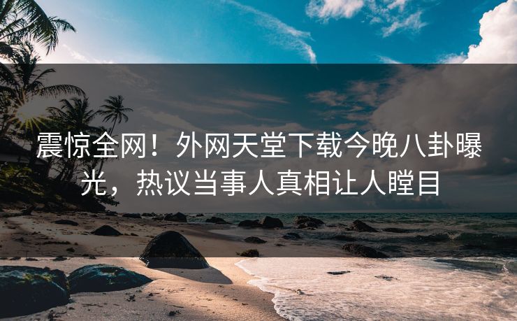 震惊全网！外网天堂下载今晚八卦曝光，热议当事人真相让人瞠目