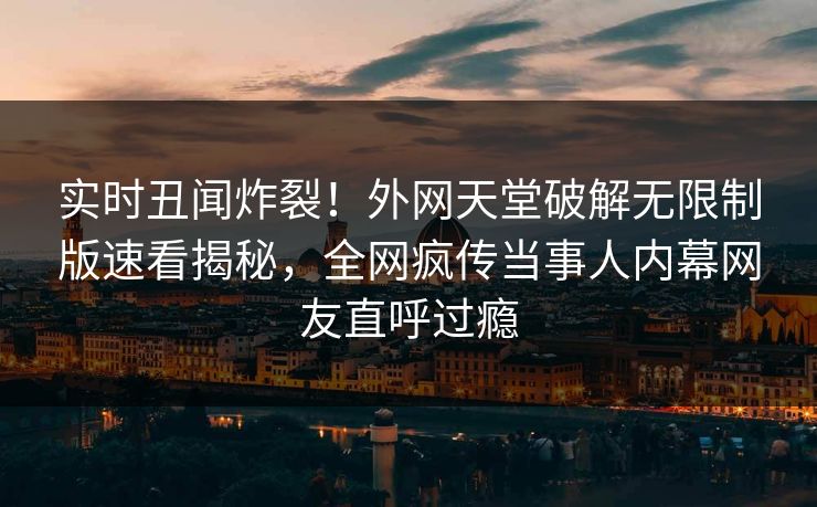 实时丑闻炸裂！外网天堂破解无限制版速看揭秘，全网疯传当事人内幕网友直呼过瘾