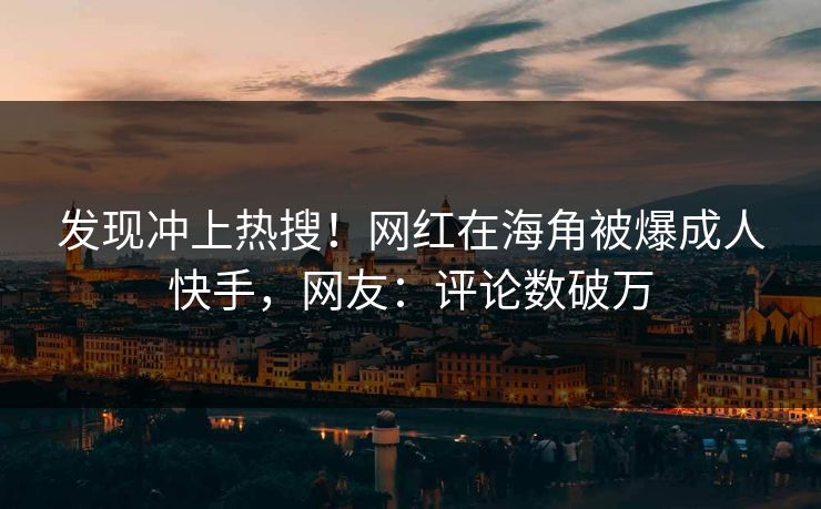 发现冲上热搜！网红在海角被爆成人快手，网友：评论数破万