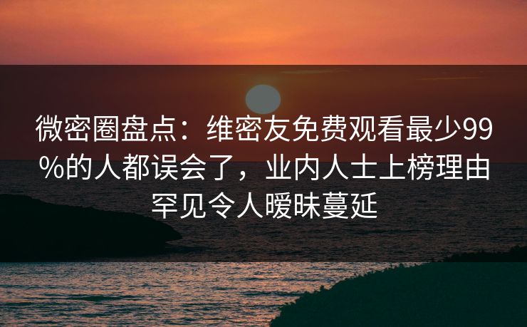 微密圈盘点：维密友免费观看最少99%的人都误会了，业内人士上榜理由罕见令人暧昧蔓延