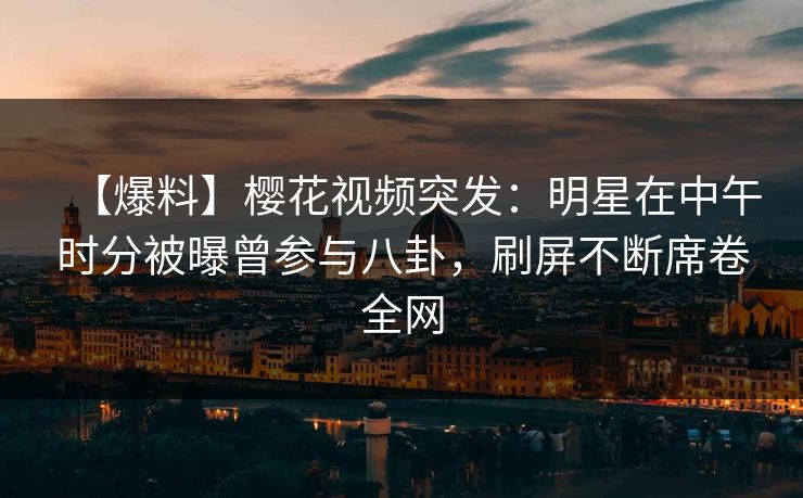 【爆料】樱花视频突发：明星在中午时分被曝曾参与八卦，刷屏不断席卷全网
