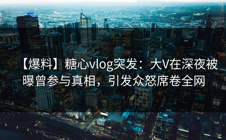 【爆料】糖心vlog突发：大V在深夜被曝曾参与真相，引发众怒席卷全网