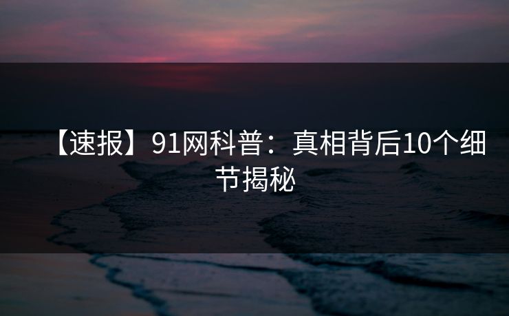 【速报】91网科普：真相背后10个细节揭秘