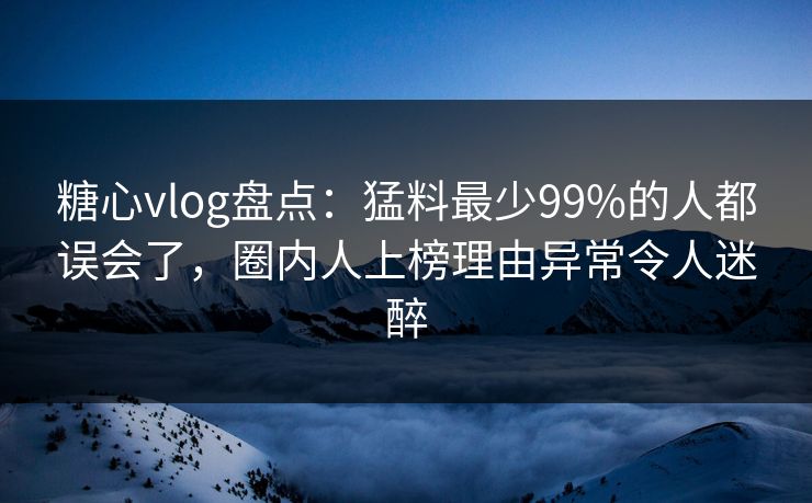 糖心vlog盘点：猛料最少99%的人都误会了，圈内人上榜理由异常令人迷醉