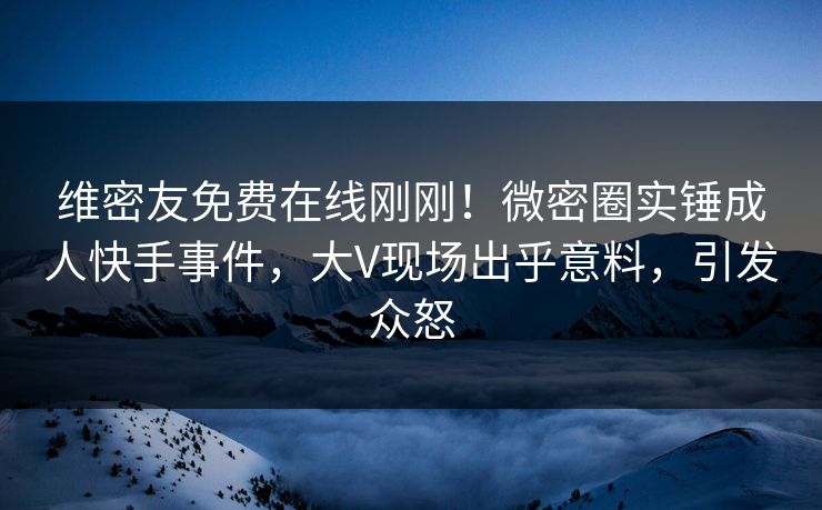 维密友免费在线刚刚！微密圈实锤成人快手事件，大V现场出乎意料，引发众怒