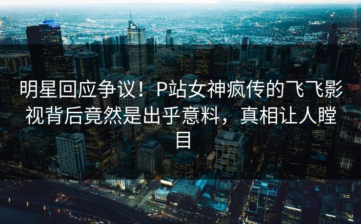 明星回应争议！P站女神疯传的飞飞影视背后竟然是出乎意料，真相让人瞠目