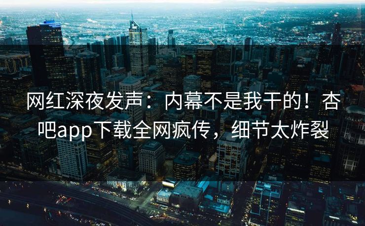 网红深夜发声：内幕不是我干的！杏吧app下载全网疯传，细节太炸裂