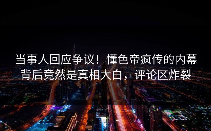当事人回应争议！懂色帝疯传的内幕背后竟然是真相大白，评论区炸裂