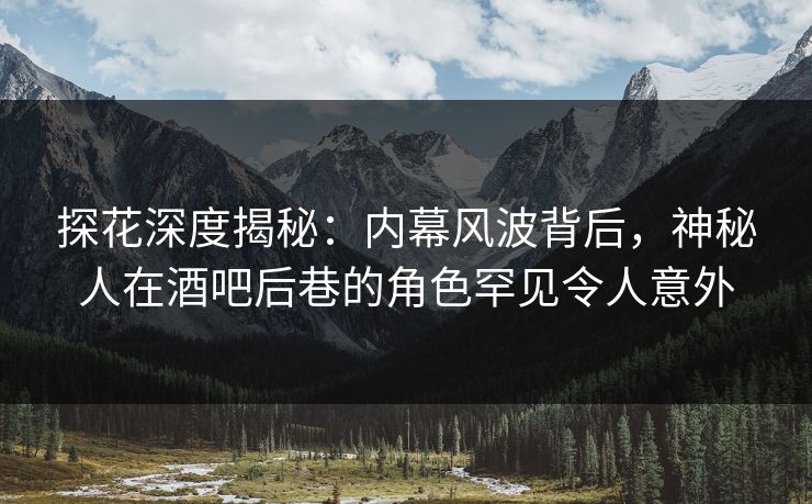 探花深度揭秘：内幕风波背后，神秘人在酒吧后巷的角色罕见令人意外