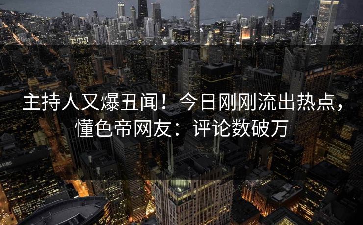 主持人又爆丑闻！今日刚刚流出热点，懂色帝网友：评论数破万