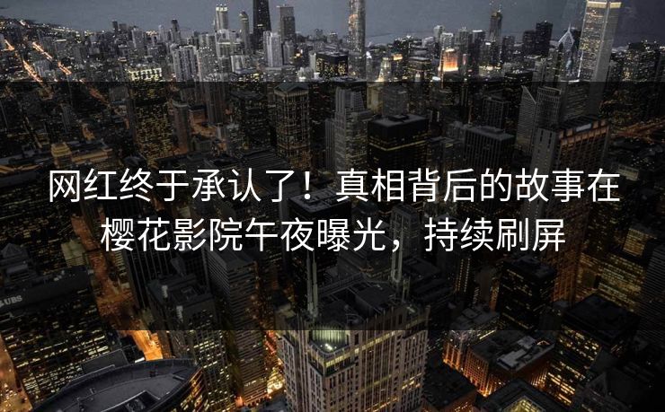 网红终于承认了！真相背后的故事在樱花影院午夜曝光，持续刷屏